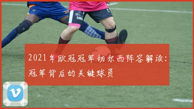 2021年欧冠冠军切尔西阵容解读:冠军背后的关键球员