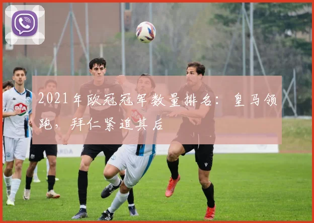 2021年欧冠冠军数量排名：皇马领跑，拜仁紧追其后