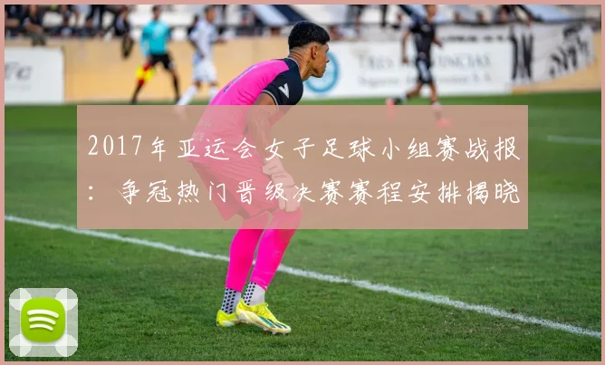 2017年亚运会女子足球小组赛战报:争冠热门晋级决赛赛程安排揭晓