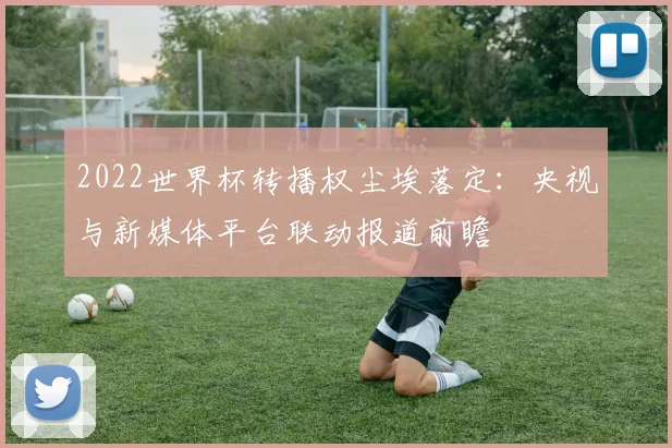 2022世界杯转播权尘埃落定：央视与新媒体平台联动报道前瞻