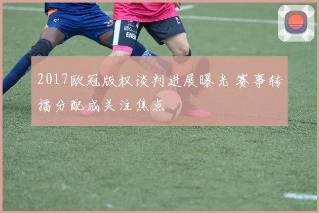 2017欧冠版权谈判进展曝光 赛事转播分配成关注焦点
