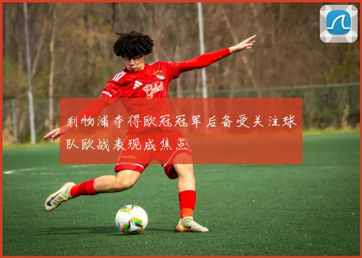 利物浦夺得欧冠冠军后备受关注球队欧战表现成焦点