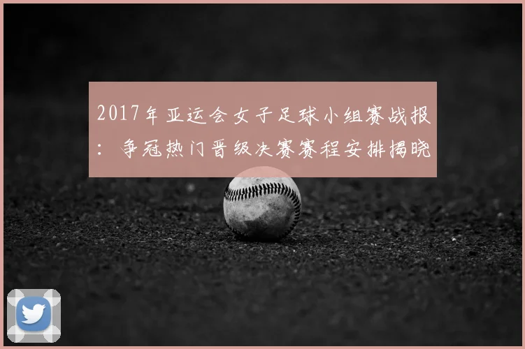 2017年亚运会女子足球小组赛战报:争冠热门晋级决赛赛程安排揭晓
