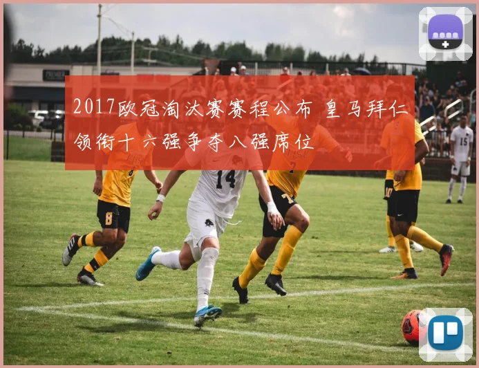 2017欧冠淘汰赛赛程公布 皇马拜仁领衔十六强争夺八强席位