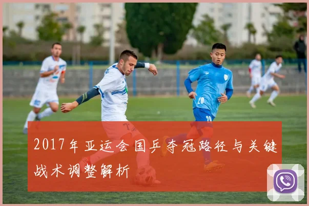 2017年亚运会国乒夺冠路径与关键战术调整解析