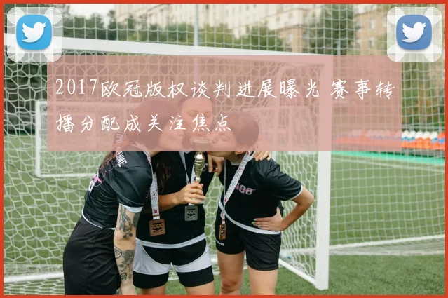 2017欧冠版权谈判进展曝光 赛事转播分配成关注焦点