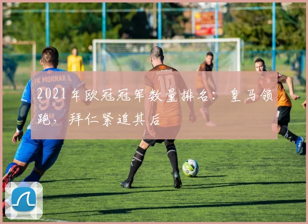 2021年欧冠冠军数量排名：皇马领跑，拜仁紧追其后