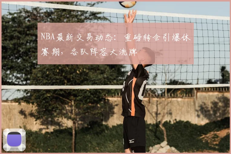 NBA最新交易动态:重磅转会引爆休赛期,各队阵容大洗牌